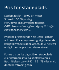 Pris for stadeplads Stadeplads kr. 150,00 pr. meter Strøm kr. 50,00 pr. dag Herudover skal armbånd tilkøbes: OBS!!! Armbånd som giver adgang til træffet kan købes online her. ).   Priserne er gældende hele ugen - uanset ankomst. Placeringsmæssigt tilgodeses de længstblivende stadepladser, da vi helst vil undgå tomme pladser i dealerstreet.  Kunne du tænke dig at få en stadeplads eller nærmere info, så kontakt Dennis Bach Nielsen på +45 40 19 91 73 eller mail: dbn@bachtrading.com