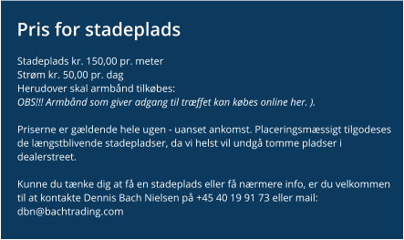 Pris for stadeplads Stadeplads kr. 150,00 pr. meter Strøm kr. 50,00 pr. dag Herudover skal armbånd tilkøbes:OBS!!! Armbånd som giver adgang til træffet kan købes online her. ).   Priserne er gældende hele ugen - uanset ankomst. Placeringsmæssigt tilgodeses de længstblivende stadepladser, da vi helst vil undgå tomme pladser i dealerstreet.  Kunne du tænke dig at få en stadeplads eller få nærmere info, er du velkommen til at kontakte Dennis Bach Nielsen på +45 40 19 91 73 eller mail: dbn@bachtrading.com