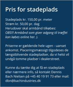 Pris for stadeplads Stadeplads kr. 150,00 pr. meter Strøm kr. 50,00 pr. dag Herudover skal armbånd tilkøbes: OBS!!! Armbånd som giver adgang til træffet kan købes online her. ).   Priserne er gældende hele ugen - uanset ankomst. Placeringsmæssigt tilgodeses de længstblivende stadepladser, da vi helst vil undgå tomme pladser i dealerstreet.  Kunne du tænke dig at få en stadeplads eller nærmere info, så kontakt Dennis Bach Nielsen på +45 40 19 91 73 eller mail: dbn@bachindustries.dk