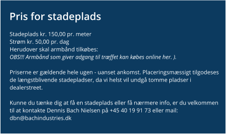 Pris for stadeplads Stadeplads kr. 150,00 pr. meter Strøm kr. 50,00 pr. dag Herudover skal armbånd tilkøbes:OBS!!! Armbånd som giver adgang til træffet kan købes online her. ).   Priserne er gældende hele ugen - uanset ankomst. Placeringsmæssigt tilgodeses de længstblivende stadepladser, da vi helst vil undgå tomme pladser i dealerstreet.  Kunne du tænke dig at få en stadeplads eller få nærmere info, er du velkommen til at kontakte Dennis Bach Nielsen på +45 40 19 91 73 eller mail: dbn@bachindustries.dk