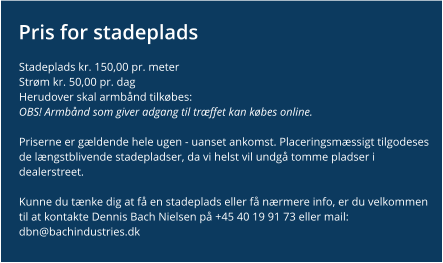 Pris for stadeplads Stadeplads kr. 150,00 pr. meter Strøm kr. 50,00 pr. dag Herudover skal armbånd tilkøbes:OBS! Armbånd som giver adgang til træffet kan købes online.  Priserne er gældende hele ugen - uanset ankomst. Placeringsmæssigt tilgodeses de længstblivende stadepladser, da vi helst vil undgå tomme pladser i dealerstreet.  Kunne du tænke dig at få en stadeplads eller få nærmere info, er du velkommen til at kontakte Dennis Bach Nielsen på +45 40 19 91 73 eller mail: dbn@bachindustries.dk